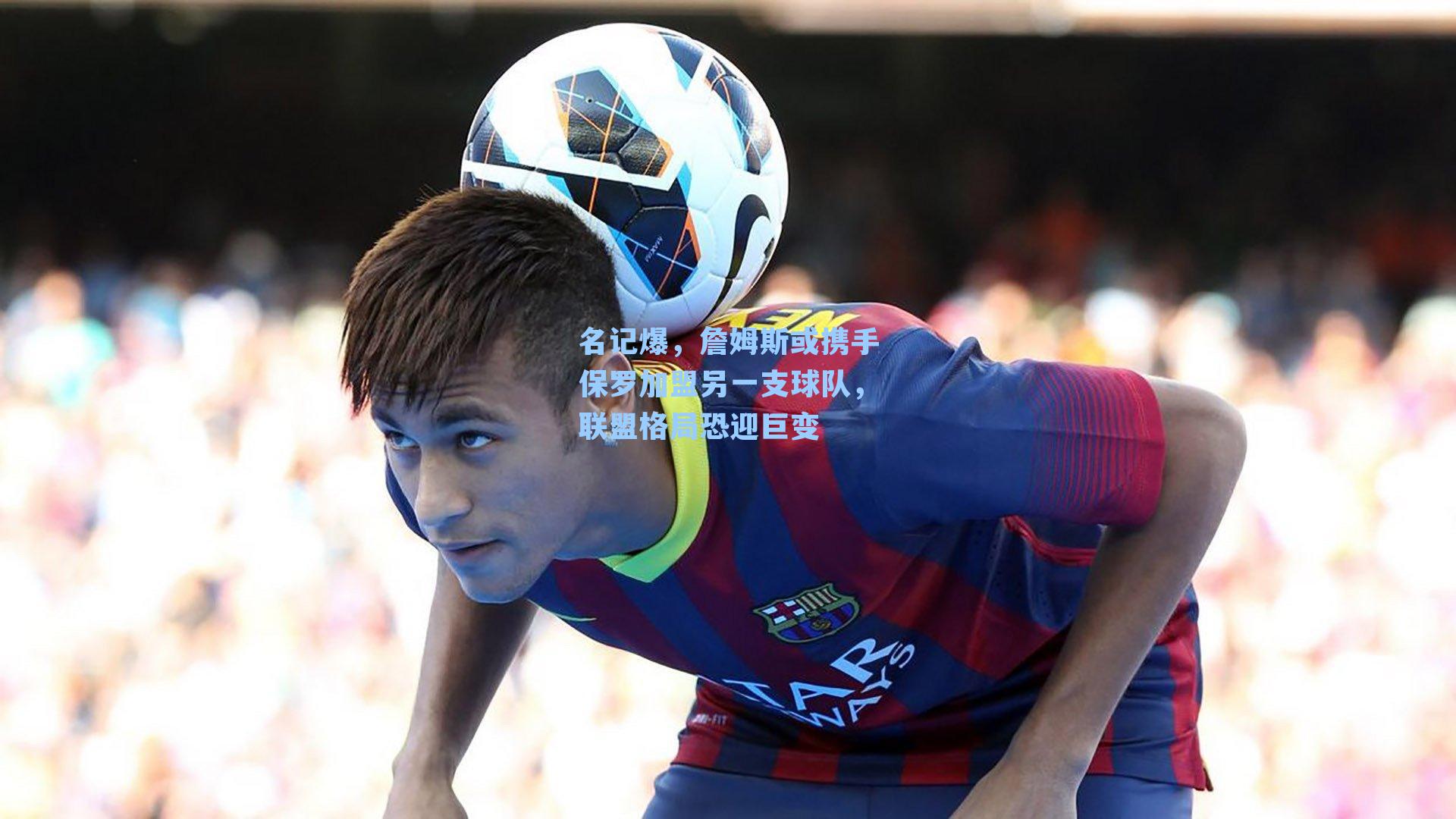 名记爆，詹姆斯或携手保罗加盟另一支球队，联盟格局恐迎巨变