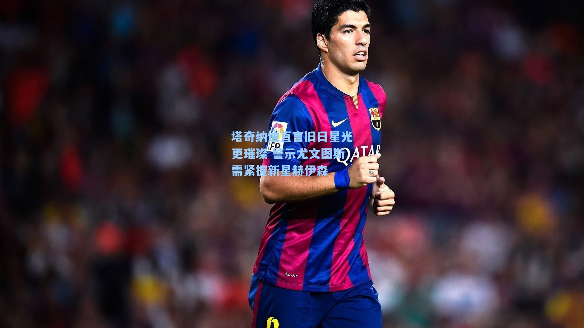 塔奇纳迪直言旧日星光更璀璨 警示尤文图斯需紧握新星赫伊森