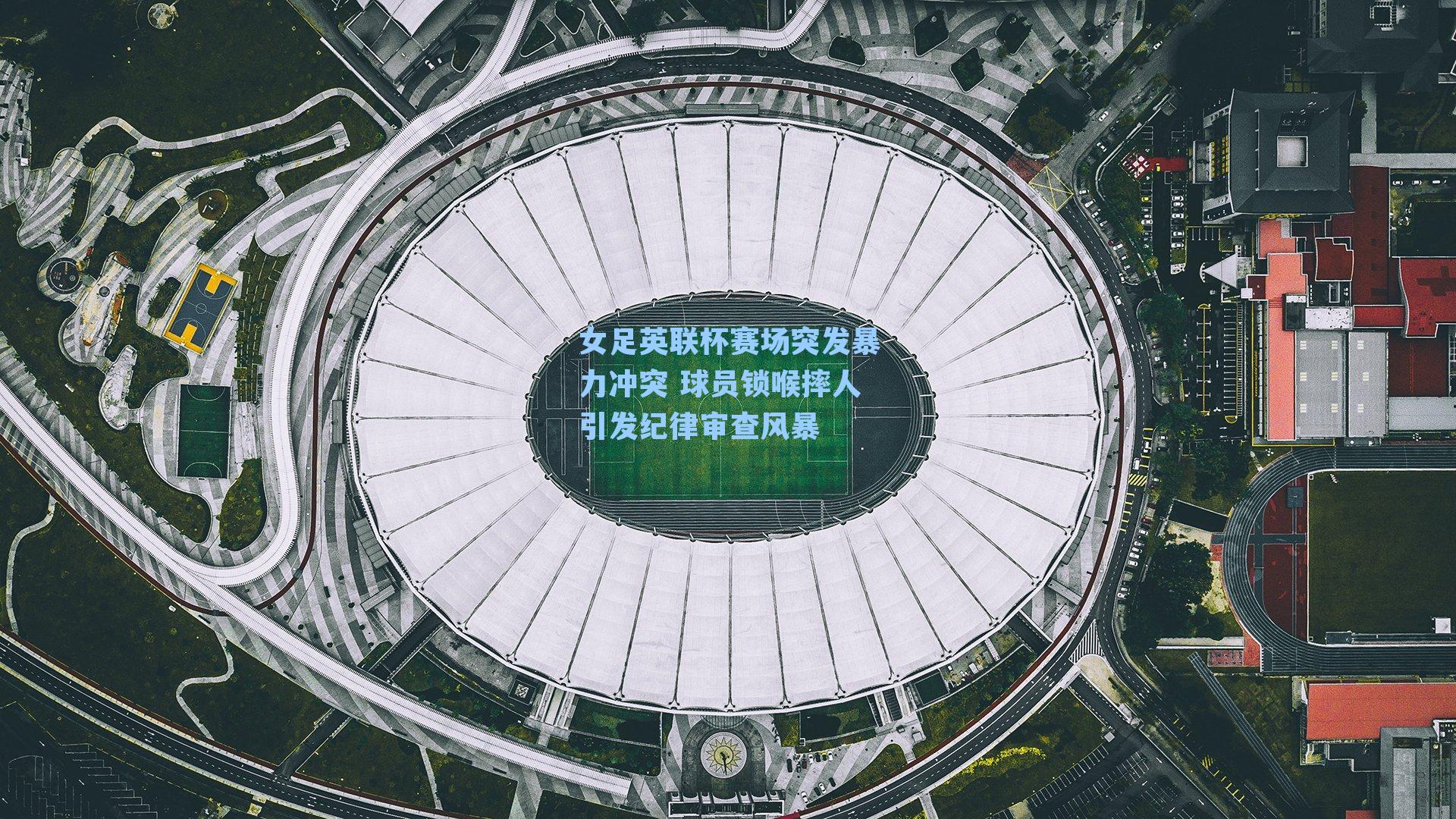 女足英联杯赛场突发暴力冲突 球员锁喉摔人引发纪律审查风暴