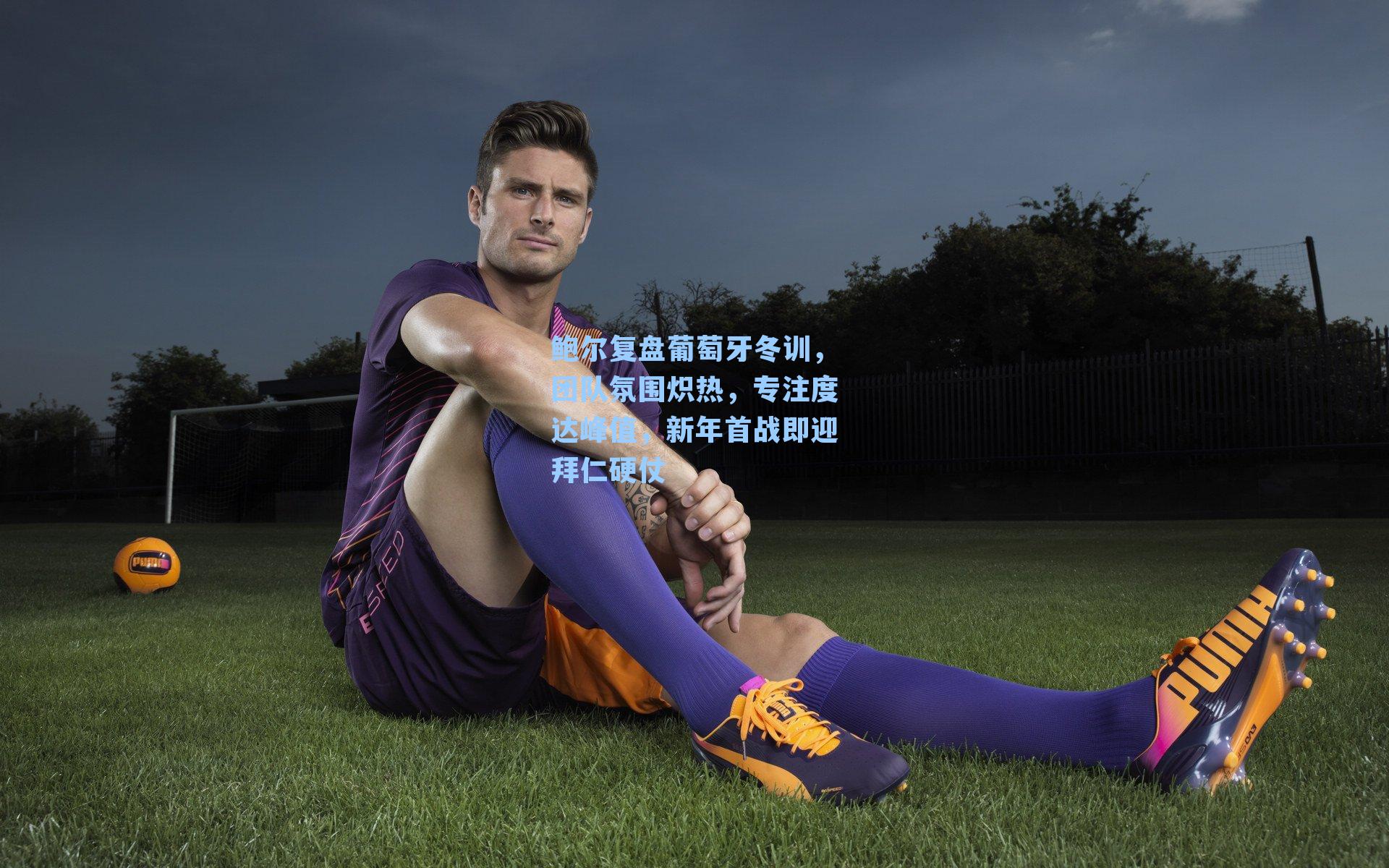 鲍尔复盘葡萄牙冬训，团队氛围炽热，专注度达峰值，新年首战即迎拜仁硬仗